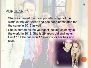 POPULARITY 
 She was named the most popular singer of the 
world in the year 2012 and has been nominated for 
the same in 2013 aswell. 
 She is named as the youngest looking celebrity in 
the world in 2013. She is 29 years old and looks 
like 17 !! She has won 17 awards for her hair and 
style. 
 