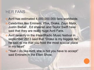 HER FANS 
 Avril has estimated 4,000,000,000 fans worldwide. 
 Celebrities like Eminem, P!nk, Drake, Zayn Malik, 
Justin Bieber , Ed sheeran and Taylor Swift have 
said that they are really huge Avril Fans. 
 Avril recently in the iHeartRadio Music festival in 
september 2013 said that “Drake is my biggest fan, 
he said to me that you hold the most special place 
in my heart” 
 “Yeah I do like Avril, she is hot you have to accept” 
said Eminem in the Ellen Show. 
 