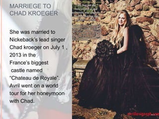 MARRIEGE TO 
CHAD KROEGER 
She was married to 
Nickeback’s lead singer 
Chad kroeger on July 1 , 
2013 in the 
France’s biggest 
castle named 
“Chateau de Royale”. 
Avril went on a world 
tour for her honeymoon 
with Chad. 
 