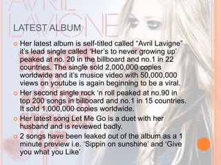 LATEST ALBUM 
 Her latest album is self-titled called “Avril Lavigne” 
it’s lead single called ‘Her’s to never growing up’ 
peaked at no. 20 in the billboard and no.1 in 22 
countries. The single sold 2,000,000 copies 
worldwide and it’s musice video with 50,000,000 
views on youtube is again beginning to be a viral. 
 Her second single rock ‘n roll peaked at no.90 in 
top 200 songs in billboard and no.1 in 15 countries. 
It sold 1,000,000 copies worldwide. 
 Her latest song Let Me Go is a duet with her 
husband and is reviewed badly. 
 2 songs have been leaked out of the album as a 1 
minute preview i.e. ‘Sippin on sunshine’ and ‘Give 
you what you Like’ 
 