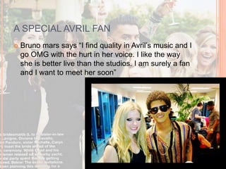 A SPECIAL AVRIL FAN 
 Bruno mars says “I find quality in Avril’s music and I 
go OMG with the hurt in her voice. I like the way 
she is better live than the studios. I am surely a fan 
and I want to meet her soon” 
 