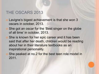 THE OSCARS 2013 
 Lavigne’s bigest achievement is that she won 3 
oscars in october, 2013. 
 She got an oscar for the ‘Best singer on the globe 
of all time’ in october, 2013. 
 She is known for her epic career and it has been 
said that after her death, children would be reading 
about her in their literature textbooks as an 
inspirational personality. 
 She peaked at no.2 for the best teen role model in 
2011. 
 