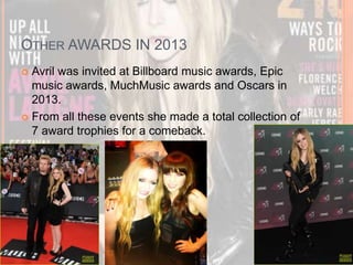 OTHER AWARDS IN 2013 
 Avril was invited at Billboard music awards, Epic 
music awards, MuchMusic awards and Oscars in 
2013. 
 From all these events she made a total collection of 
7 award trophies for a comeback. 
 