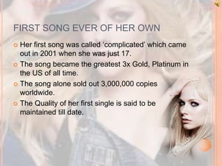 FIRST SONG EVER OF HER OWN 
 Her first song was called ‘complicated’ which came 
out in 2001 when she was just 17. 
 The song became the greatest 3x Gold, Platinum in 
the US of all time. 
 The song alone sold out 3,000,000 copies 
worldwide. 
 The Quality of her first single is said to be 
maintained till date. 
 