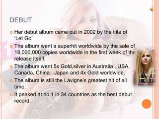 DEBUT 
 Her debut album came out in 2002 by the title of 
‘Let Go’ 
 The album went a superhit worldwide by the sale of 
18,000,000 copies worldwide in the first week of the 
release itself. 
 The album went 5x Gold,silver in Australia , USA, 
Canada, China , Japan and 4x Gold worldwide. 
 The album is still the Lavigne’s greatest hit of all 
time. 
 It peaked at no.1 in 34 countries as the best debut 
record. 
 