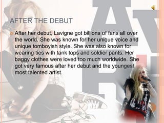 AFTER THE DEBUT 
 After her debut, Lavigne got billions of fans all over 
the world. She was known for her unique voice and 
unique tomboyish style. She was also known for 
wearing ties with tank tops and soldier pants. Her 
baggy clothes were loved too much worldwide. She 
got very famous after her debut and the youngest 
most talented artist. 
 