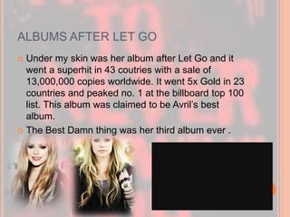 ALBUMS AFTER LET GO 
 Under my skin was her album after Let Go and it 
went a superhit in 43 coutries with a sale of 
13,000,000 copies worldwide. It went 5x Gold in 23 
countries and peaked no. 1 at the billboard top 100 
list. This album was claimed to be Avril’s best 
album. 
 The Best Damn thing was her third album ever . 
 