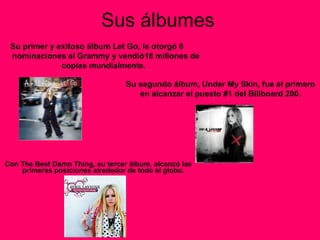 Sus álbumes Con The Best Damn Thing ,  su tercer álbum, alcanzó las primeras posiciones alrededor de todo el globo.  Su primer y exitoso álbum Let Go, le otorgó 8  nominaciones al Grammy y vendió18 millones de copias mundialmente.   Su segundo álbum, Under My Skin, fue el primero en alcanzar el puesto #1 del Billboard 200. 