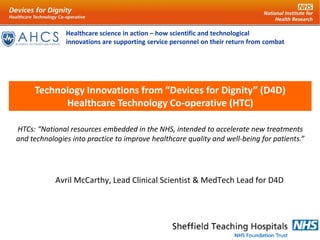 Healthcare science in action – how scientific and technological
innovations are supporting service personnel on their return from combat
Avril McCarthy, Lead Clinical Scientist & MedTech Lead for D4D
Technology Innovations from “Devices for Dignity” (D4D)
Healthcare Technology Co-operative (HTC)
HTCs: “National resources embedded in the NHS, intended to accelerate new treatments
and technologies into practice to improve healthcare quality and well-being for patients.”
 