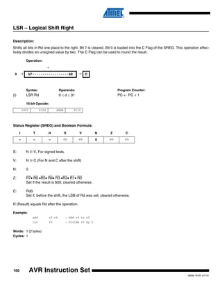 100
0856I–AVR–07/10
AVR Instruction Set
LSR – Logical Shift Right
Description:
Shifts all bits in Rd one place to the right. Bit 7 is cleared. Bit 0 is loaded into the C Flag of the SREG. This operation effec-
tively divides an unsigned value by two. The C Flag can be used to round the result.
Operation:
Syntax: Operands: Program Counter:
(i) LSR Rd 0 ≤ d ≤ 31 PC ← PC + 1
16-bit Opcode:
Status Register (SREG) and Boolean Formula:
S: N ⊕ V, For signed tests.
V: N ⊕ C (For N and C after the shift)
N: 0
Z: R7• R6 •R5• R4• R3 •R2• R1• R0
Set if the result is $00; cleared otherwise.
C: Rd0
Set if, before the shift, the LSB of Rd was set; cleared otherwise.
R (Result) equals Rd after the operation.
Example:
add r0,r4 ; Add r4 to r0
lsr r0 ; Divide r0 by 2
Words: 1 (2 bytes)
Cycles: 1
→
0 → b7 - - - - - - - - - - - - - - - - - - b0 → C
1001 010d dddd 0110
I T H S V N Z C
– – – ⇔ ⇔ 0 ⇔ ⇔
 