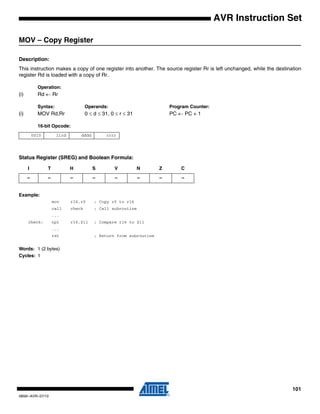 101
0856I–AVR–07/10
AVR Instruction Set
MOV – Copy Register
Description:
This instruction makes a copy of one register into another. The source register Rr is left unchanged, while the destination
register Rd is loaded with a copy of Rr.
Operation:
(i) Rd ← Rr
Syntax: Operands: Program Counter:
(i) MOV Rd,Rr 0 ≤ d ≤ 31, 0 ≤ r ≤ 31 PC ← PC + 1
16-bit Opcode:
Status Register (SREG) and Boolean Formula:
Example:
mov r16,r0 ; Copy r0 to r16
call check ; Call subroutine
...
check: cpi r16,$11 ; Compare r16 to $11
...
ret ; Return from subroutine
Words: 1 (2 bytes)
Cycles: 1
0010 11rd dddd rrrr
I T H S V N Z C
– – – – – – – –
 