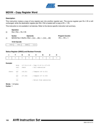 102
0856I–AVR–07/10
AVR Instruction Set
MOVW – Copy Register Word
Description:
This instruction makes a copy of one register pair into another register pair. The source register pair Rr+1:Rr is left
unchanged, while the destination register pair Rd+1:Rd is loaded with a copy of Rr + 1:Rr.
This instruction is not available in all devices. Refer to the device specific instruction set summary.
Operation:
(i) Rd+1:Rd ← Rr+1:Rr
Syntax: Operands: Program Counter:
(i) MOVW Rd+1:Rd,Rr+1Rrd ∈ {0,2,...,30}, r ∈ {0,2,...,30} PC ← PC + 1
16-bit Opcode:
Status Register (SREG) and Boolean Formula:
Example:
movw r17:16,r1:r0 ; Copy r1:r0 to r17:r16
call check ; Call subroutine
...
check: cpi r16,$11 ; Compare r16 to $11
...
cpi r17,$32 ; Compare r17 to $32
...
ret ; Return from subroutine
Words: 1 (2 bytes)
Cycles: 1
0000 0001 dddd rrrr
I T H S V N Z C
– – – – – – – –
 