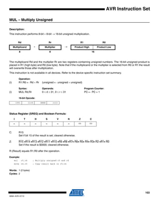 103
0856I–AVR–07/10
AVR Instruction Set
MUL – Multiply Unsigned
Description:
This instruction performs 8-bit × 8-bit → 16-bit unsigned multiplication.
The multiplicand Rd and the multiplier Rr are two registers containing unsigned numbers. The 16-bit unsigned product is
placed in R1 (high byte) and R0 (low byte). Note that if the multiplicand or the multiplier is selected from R0 or R1 the result
will overwrite those after multiplication.
This instruction is not available in all devices. Refer to the device specific instruction set summary.
Operation:
(i) R1:R0 ← Rd × Rr (unsigned ← unsigned × unsigned)
Syntax: Operands: Program Counter:
(i) MUL Rd,Rr 0 ≤ d ≤ 31, 0 ≤ r ≤ 31 PC ← PC + 1
16-bit Opcode:
Status Register (SREG) and Boolean Formula:
C: R15
Set if bit 15 of the result is set; cleared otherwise.
Z: R15 •R14 •R13 •R12 •R11 •R10 •R9 •R8 •R7• R6• R5• R4• R3• R2 •R1• R0
Set if the result is $0000; cleared otherwise.
R (Result) equals R1,R0 after the operation.
Example:
mul r5,r4 ; Multiply unsigned r5 and r4
movw r4,r0 ; Copy result back in r5:r4
Words: 1 (2 bytes)
Cycles: 2
Rd Rr R1 R0
Multiplicand × Multiplier → Product High Product Low
8 8 16
1001 11rd dddd rrrr
I T H S V N Z C
– – – – – – ⇔ ⇔
 