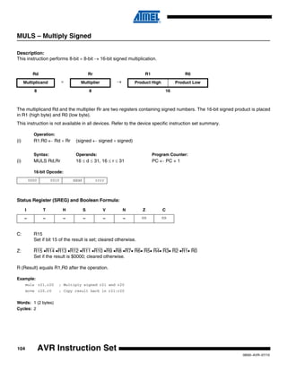 104
0856I–AVR–07/10
AVR Instruction Set
MULS – Multiply Signed
Description:
This instruction performs 8-bit × 8-bit → 16-bit signed multiplication.
The multiplicand Rd and the multiplier Rr are two registers containing signed numbers. The 16-bit signed product is placed
in R1 (high byte) and R0 (low byte).
This instruction is not available in all devices. Refer to the device specific instruction set summary.
Operation:
(i) R1:R0 ← Rd × Rr (signed ← signed × signed)
Syntax: Operands: Program Counter:
(i) MULS Rd,Rr 16 ≤ d ≤ 31, 16 ≤ r ≤ 31 PC ← PC + 1
16-bit Opcode:
Status Register (SREG) and Boolean Formula:
C: R15
Set if bit 15 of the result is set; cleared otherwise.
Z: R15 •R14 •R13 •R12 •R11 •R10 •R9 •R8 •R7• R6• R5• R4• R3• R2 •R1• R0
Set if the result is $0000; cleared otherwise.
R (Result) equals R1,R0 after the operation.
Example:
muls r21,r20 ; Multiply signed r21 and r20
movw r20,r0 ; Copy result back in r21:r20
Words: 1 (2 bytes)
Cycles: 2
Rd Rr R1 R0
Multiplicand × Multiplier → Product High Product Low
8 8 16
0000 0010 dddd rrrr
I T H S V N Z C
– – – – – – ⇔ ⇔
 