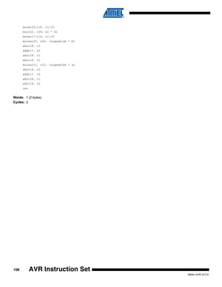 106
0856I–AVR–07/10
AVR Instruction Set
movwr19:r18, r1:r0
mulr22, r20; al * bl
movwr17:r16, r1:r0
mulsur23, r20; (signed)ah * bl
sbcr19, r2
addr17, r0
adcr18, r1
adcr19, r2
mulsur21, r22; (signed)bh * al
sbcr19, r2
addr17, r0
adcr18, r1
adcr19, r2
ret
Words: 1 (2 bytes)
Cycles: 2
 