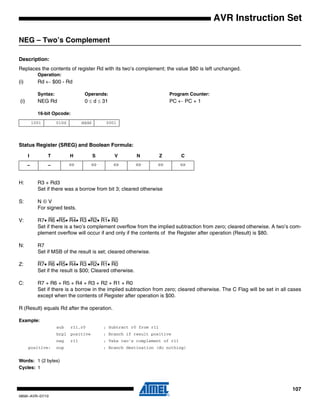 107
0856I–AVR–07/10
AVR Instruction Set
NEG – Two’s Complement
Description:
Replaces the contents of register Rd with its two’s complement; the value $80 is left unchanged.
Operation:
(i) Rd ← $00 - Rd
Syntax: Operands: Program Counter:
(i) NEG Rd 0 ≤ d ≤ 31 PC ← PC + 1
16-bit Opcode:
Status Register (SREG) and Boolean Formula:
H: R3 + Rd3
Set if there was a borrow from bit 3; cleared otherwise
S: N ⊕ V
For signed tests.
V: R7• R6 •R5• R4• R3 •R2• R1• R0
Set if there is a two’s complement overflow from the implied subtraction from zero; cleared otherwise. A two’s com-
plement overflow will occur if and only if the contents of the Register after operation (Result) is $80.
N: R7
Set if MSB of the result is set; cleared otherwise.
Z: R7• R6 •R5• R4• R3 •R2• R1• R0
Set if the result is $00; Cleared otherwise.
C: R7 + R6 + R5 + R4 + R3 + R2 + R1 + R0
Set if there is a borrow in the implied subtraction from zero; cleared otherwise. The C Flag will be set in all cases
except when the contents of Register after operation is $00.
R (Result) equals Rd after the operation.
Example:
sub r11,r0 ; Subtract r0 from r11
brpl positive ; Branch if result positive
neg r11 ; Take two’s complement of r11
positive: nop ; Branch destination (do nothing)
Words: 1 (2 bytes)
Cycles: 1
1001 010d dddd 0001
I T H S V N Z C
– – ⇔ ⇔ ⇔ ⇔ ⇔ ⇔
 