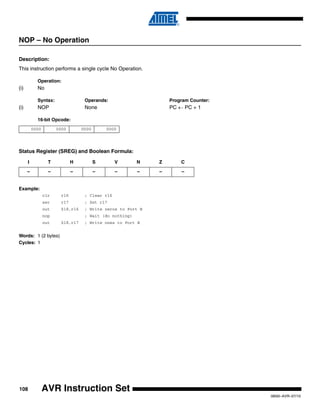 108
0856I–AVR–07/10
AVR Instruction Set
NOP – No Operation
Description:
This instruction performs a single cycle No Operation.
Operation:
(i) No
Syntax: Operands: Program Counter:
(i) NOP None PC ← PC + 1
16-bit Opcode:
Status Register (SREG) and Boolean Formula:
Example:
clr r16 ; Clear r16
ser r17 ; Set r17
out $18,r16 ; Write zeros to Port B
nop ; Wait (do nothing)
out $18,r17 ; Write ones to Port B
Words: 1 (2 bytes)
Cycles: 1
0000 0000 0000 0000
I T H S V N Z C
– – – – – – – –
 