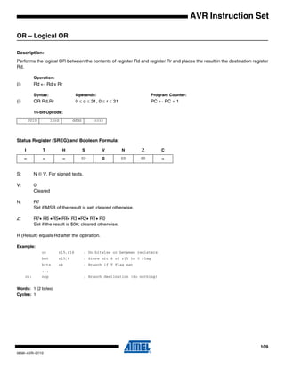 109
0856I–AVR–07/10
AVR Instruction Set
OR – Logical OR
Description:
Performs the logical OR between the contents of register Rd and register Rr and places the result in the destination register
Rd.
Operation:
(i) Rd ← Rd v Rr
Syntax: Operands: Program Counter:
(i) OR Rd,Rr 0 ≤ d ≤ 31, 0 ≤ r ≤ 31 PC ← PC + 1
16-bit Opcode:
Status Register (SREG) and Boolean Formula:
S: N ⊕ V, For signed tests.
V: 0
Cleared
N: R7
Set if MSB of the result is set; cleared otherwise.
Z: R7• R6 •R5• R4• R3 •R2• R1• R0
Set if the result is $00; cleared otherwise.
R (Result) equals Rd after the operation.
Example:
or r15,r16 ; Do bitwise or between registers
bst r15,6 ; Store bit 6 of r15 in T Flag
brts ok ; Branch if T Flag set
...
ok: nop ; Branch destination (do nothing)
Words: 1 (2 bytes)
Cycles: 1
0010 10rd dddd rrrr
I T H S V N Z C
– – – ⇔ 0 ⇔ ⇔ –
 