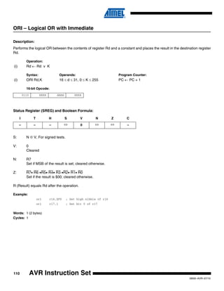 110
0856I–AVR–07/10
AVR Instruction Set
ORI – Logical OR with Immediate
Description:
Performs the logical OR between the contents of register Rd and a constant and places the result in the destination register
Rd.
Operation:
(i) Rd ← Rd v K
Syntax: Operands: Program Counter:
(i) ORI Rd,K 16 ≤ d ≤ 31, 0 ≤ K ≤ 255 PC ← PC + 1
16-bit Opcode:
Status Register (SREG) and Boolean Formula:
S: N ⊕ V, For signed tests.
V: 0
Cleared
N: R7
Set if MSB of the result is set; cleared otherwise.
Z: R7• R6 •R5• R4• R3 •R2• R1• R0
Set if the result is $00; cleared otherwise.
R (Result) equals Rd after the operation.
Example:
ori r16,$F0 ; Set high nibble of r16
ori r17,1 ; Set bit 0 of r17
Words: 1 (2 bytes)
Cycles: 1
0110 KKKK dddd KKKK
I T H S V N Z C
– – – ⇔ 0 ⇔ ⇔ –
 