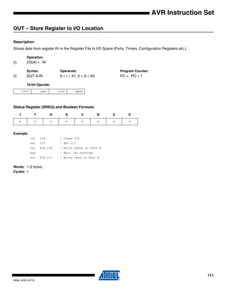 111
0856I–AVR–07/10
AVR Instruction Set
OUT – Store Register to I/O Location
Description:
Stores data from register Rr in the Register File to I/O Space (Ports, Timers, Configuration Registers etc.).
Operation:
(i) I/O(A) ← Rr
Syntax: Operands: Program Counter:
(i) OUT A,Rr 0 ≤ r ≤ 31, 0 ≤ A ≤ 63 PC ← PC + 1
16-bit Opcode:
Status Register (SREG) and Boolean Formula:
Example:
clr r16 ; Clear r16
ser r17 ; Set r17
out $18,r16 ; Write zeros to Port B
nop ; Wait (do nothing)
out $18,r17 ; Write ones to Port B
Words: 1 (2 bytes)
Cycles: 1
1011 1AAr rrrr AAAA
I T H S V N Z C
– – – – – – – –
 