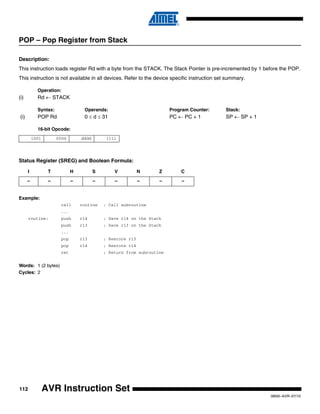 112
0856I–AVR–07/10
AVR Instruction Set
POP – Pop Register from Stack
Description:
This instruction loads register Rd with a byte from the STACK. The Stack Pointer is pre-incremented by 1 before the POP.
This instruction is not available in all devices. Refer to the device specific instruction set summary.
Operation:
(i) Rd ← STACK
Syntax: Operands: Program Counter: Stack:
(i) POP Rd 0 ≤ d ≤ 31 PC ← PC + 1 SP ← SP + 1
16-bit Opcode:
Status Register (SREG) and Boolean Formula:
Example:
call routine ; Call subroutine
...
routine: push r14 ; Save r14 on the Stack
push r13 ; Save r13 on the Stack
...
pop r13 ; Restore r13
pop r14 ; Restore r14
ret ; Return from subroutine
Words: 1 (2 bytes)
Cycles: 2
1001 000d dddd 1111
I T H S V N Z C
– – – – – – – –
 