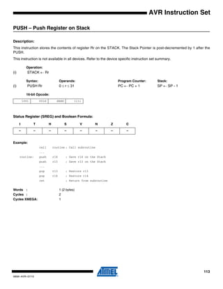 113
0856I–AVR–07/10
AVR Instruction Set
PUSH – Push Register on Stack
Description:
This instruction stores the contents of register Rr on the STACK. The Stack Pointer is post-decremented by 1 after the
PUSH.
This instruction is not available in all devices. Refer to the device specific instruction set summary.
Operation:
(i) STACK ← Rr
Syntax: Operands: Program Counter: Stack:
(i) PUSH Rr 0 ≤ r ≤ 31 PC ← PC + 1 SP ← SP - 1
16-bit Opcode:
Status Register (SREG) and Boolean Formula:
Example:
call routine ; Call subroutine
...
routine: push r14 ; Save r14 on the Stack
push r13 ; Save r13 on the Stack
...
pop r13 ; Restore r13
pop r14 ; Restore r14
ret ; Return from subroutine
Words : 1 (2 bytes)
Cycles : 2
Cycles XMEGA: 1
1001 001d dddd 1111
I T H S V N Z C
– – – – – – – –
 