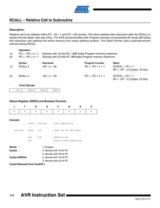 114
0856I–AVR–07/10
AVR Instruction Set
RCALL – Relative Call to Subroutine
Description:
Relative call to an address within PC - 2K + 1 and PC + 2K (words). The return address (the instruction after the RCALL) is
stored onto the Stack. See also CALL. For AVR microcontrollers with Program memory not exceeding 4K words (8K bytes)
this instruction can address the entire memory from every address location. The Stack Pointer uses a post-decrement
scheme during RCALL.
Operation:
(i) PC ← PC + k + 1 Devices with 16 bits PC, 128K bytes Program memory maximum.
(ii) PC ← PC + k + 1 Devices with 22 bits PC, 8M bytes Program memory maximum.
Syntax: Operands: Program Counter: Stack:
(i) RCALL k -2K ≤ k < 2K PC ← PC + k + 1 STACK ← PC + 1
SP ← SP - 2 (2 bytes, 16 bits)
(ii) RCALL k -2K ≤ k < 2K PC ← PC + k + 1 STACK ← PC + 1
SP ← SP - 3 (3 bytes, 22 bits)
16-bit Opcode:
Status Register (SREG) and Boolean Formula:
Example:
rcall routine ; Call subroutine
...
routine: push r14 ; Save r14 on the Stack
...
pop r14 ; Restore r14
ret ; Return from subroutine
Words : 1 (2 bytes)
Cycles : 3, devices with 16 bit PC
4, devices with 22 bit PC
Cycles XMEGA: 2, devices with 16 bit PC
3, devices with 22 bit PC
Cycles Reduced Core tinyAVR:4
1101 kkkk kkkk kkkk
I T H S V N Z C
– – – – – – – –
 