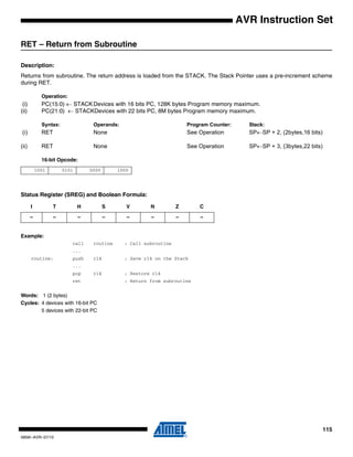 115
0856I–AVR–07/10
AVR Instruction Set
RET – Return from Subroutine
Description:
Returns from subroutine. The return address is loaded from the STACK. The Stack Pointer uses a pre-increment scheme
during RET.
Operation:
(i) PC(15:0) ← STACKDevices with 16 bits PC, 128K bytes Program memory maximum.
(ii) PC(21:0) ← STACKDevices with 22 bits PC, 8M bytes Program memory maximum.
Syntax: Operands: Program Counter: Stack:
(i) RET None See Operation SP←SP + 2, (2bytes,16 bits)
(ii) RET None See Operation SP←SP + 3, (3bytes,22 bits)
16-bit Opcode:
Status Register (SREG) and Boolean Formula:
Example:
call routine ; Call subroutine
...
routine: push r14 ; Save r14 on the Stack
...
pop r14 ; Restore r14
ret ; Return from subroutine
Words: 1 (2 bytes)
Cycles: 4 devices with 16-bit PC
5 devices with 22-bit PC
1001 0101 0000 1000
I T H S V N Z C
– – – – – – – –
 