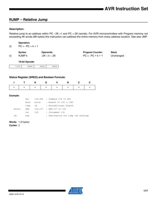 117
0856I–AVR–07/10
AVR Instruction Set
RJMP – Relative Jump
Description:
Relative jump to an address within PC - 2K +1 and PC + 2K (words). For AVR microcontrollers with Program memory not
exceeding 4K words (8K bytes) this instruction can address the entire memory from every address location. See also JMP.
Operation:
(i) PC ← PC + k + 1
Syntax: Operands: Program Counter: Stack
(i) RJMP k -2K ≤ k < 2K PC ← PC + k + 1 Unchanged
16-bit Opcode:
Status Register (SREG) and Boolean Formula:
Example:
cpi r16,$42 ; Compare r16 to $42
brne error ; Branch if r16 <> $42
rjmp ok ; Unconditional branch
error: add r16,r17 ; Add r17 to r16
inc r16 ; Increment r16
ok: nop ; Destination for rjmp (do nothing)
Words: 1 (2 bytes)
Cycles: 2
1100 kkkk kkkk kkkk
I T H S V N Z C
– – – – – – – –
 