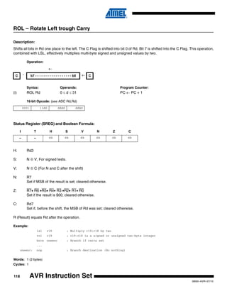118
0856I–AVR–07/10
AVR Instruction Set
ROL – Rotate Left trough Carry
Description:
Shifts all bits in Rd one place to the left. The C Flag is shifted into bit 0 of Rd. Bit 7 is shifted into the C Flag. This operation,
combined with LSL, effectively multiplies multi-byte signed and unsigned values by two.
Operation:
Syntax: Operands: Program Counter:
(i) ROL Rd 0 ≤ d ≤ 31 PC ← PC + 1
16-bit Opcode: (see ADC Rd,Rd)
Status Register (SREG) and Boolean Formula:
H: Rd3
S: N ⊕ V, For signed tests.
V: N ⊕ C (For N and C after the shift)
N: R7
Set if MSB of the result is set; cleared otherwise.
Z: R7• R6 •R5• R4• R3 •R2• R1• R0
Set if the result is $00; cleared otherwise.
C: Rd7
Set if, before the shift, the MSB of Rd was set; cleared otherwise.
R (Result) equals Rd after the operation.
Example:
lsl r18 ; Multiply r19:r18 by two
rol r19 ; r19:r18 is a signed or unsigned two-byte integer
brcs oneenc ; Branch if carry set
...
oneenc: nop ; Branch destination (do nothing)
Words: 1 (2 bytes)
Cycles: 1
←
C ¨ b7 - - - - - - - - - - - - - - - - - - b0 ← C
0001 11dd dddd dddd
I T H S V N Z C
– – ⇔ ⇔ ⇔ ⇔ ⇔ ⇔
 