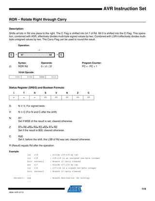119
0856I–AVR–07/10
AVR Instruction Set
ROR – Rotate Right through Carry
Description:
Shifts all bits in Rd one place to the right. The C Flag is shifted into bit 7 of Rd. Bit 0 is shifted into the C Flag. This opera-
tion, combined with ASR, effectively divides multi-byte signed values by two. Combined with LSR it effectively divides multi-
byte unsigned values by two. The Carry Flag can be used to round the result.
Operation:
Syntax: Operands: Program Counter:
(i) ROR Rd 0 ≤ d ≤ 31 PC ← PC + 1
16-bit Opcode:
Status Register (SREG) and Boolean Formula:
S: N ⊕ V, For signed tests.
V: N ⊕ C (For N and C after the shift)
N: R7
Set if MSB of the result is set; cleared otherwise.
Z: R7• R6 •R5• R4• R3 •R2• R1• R0
Set if the result is $00; cleared otherwise.
C: Rd0
Set if, before the shift, the LSB of Rd was set; cleared otherwise.
R (Result) equals Rd after the operation.
Example:
lsr r19 ; Divide r19:r18 by two
ror r18 ; r19:r18 is an unsigned two-byte integer
brcc zeroenc1 ; Branch if carry cleared
asr r17 ; Divide r17:r16 by two
ror r16 ; r17:r16 is a signed two-byte integer
brcc zeroenc2 ; Branch if carry cleared
...
zeroenc1: nop ; Branch destination (do nothing)
...
→
C → b7 - - - - - - - - - - - - - - - - - - b0 → C
1001 010d dddd 0111
I T H S V N Z C
– – – ⇔ ⇔ ⇔ ⇔ ⇔
 
