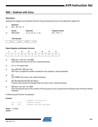 121
0856I–AVR–07/10
AVR Instruction Set
SBC – Subtract with Carry
Description:
Subtracts two registers and subtracts with the C Flag and places the result in the destination register Rd.
Operation:
(i) Rd ← Rd - Rr - C
Syntax: Operands: Program Counter:
(i) SBC Rd,Rr 0 ≤ d ≤ 31, 0 ≤ r ≤ 31 PC ← PC + 1
16-bit Opcode:
Status Register and Boolean Formula:
H: Rd3• Rr3 + Rr3• R3 + R3 •Rd3
Set if there was a borrow from bit 3; cleared otherwise
S: N ⊕ V, For signed tests.
V: Rd7 •Rr7• R7 +Rd7 •Rr7 •R7
Set if two’s complement overflow resulted from the operation; cleared otherwise.
N: R7
Set if MSB of the result is set; cleared otherwise.
Z: R7• R6 •R5• R4• R3 •R2• R1• R0• Z
Previous value remains unchanged when the result is zero; cleared otherwise.
C: Rd7 •Rr7+ Rr7 •R7 +R7 •Rd7
Set if the absolute value of the contents of Rr plus previous carry is larger than the absolute value of the Rd; cleared
otherwise.
R (Result) equals Rd after the operation.
Example:
; Subtract r1:r0 from r3:r2
sub r2,r0 ; Subtract low byte
sbc r3,r1 ; Subtract with carry high byte
Words: 1 (2 bytes)
Cycles: 1
0000 10rd dddd rrrr
I T H S V N Z C
– – ⇔ ⇔ ⇔ ⇔ ⇔ ⇔
 