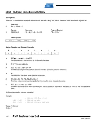 122
0856I–AVR–07/10
AVR Instruction Set
SBCI – Subtract Immediate with Carry
Description:
Subtracts a constant from a register and subtracts with the C Flag and places the result in the destination register Rd.
Operation:
(i) Rd ← Rd - K - C
Syntax: Operands: Program Counter:
(i) SBCI Rd,K 16 ≤ d ≤ 31, 0 ≤ K ≤ 255 PC ← PC + 1
16-bit Opcode:
Status Register and Boolean Formula:
H: Rd3• K3 + K3• R3 + R3 •Rd3
Set if there was a borrow from bit 3; cleared otherwise
S: N ⊕ V, For signed tests.
V: Rd7 •K7• R7 +Rd7 •K7 •R7
Set if two’s complement overflow resulted from the operation; cleared otherwise.
N: R7
Set if MSB of the result is set; cleared otherwise.
Z: R7• R6 •R5• R4• R3 •R2• R1• R0• Z
Previous value remains unchanged when the result is zero; cleared otherwise.
C: Rd7 •K7+ K7 • R7 +R7 •Rd7
Set if the absolute value of the constant plus previous carry is larger than the absolute value of Rd; cleared other-
wise.
R (Result) equals Rd after the operation.
Example:
; Subtract $4F23 from r17:r16
subi r16,$23 ; Subtract low byte
sbci r17,$4F ; Subtract with carry high byte
Words: 1 (2 bytes)
Cycles: 1
0100 KKKK dddd KKKK
I T H S V N Z C
– – ⇔ ⇔ ⇔ ⇔ ⇔ ⇔
 