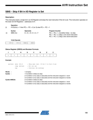 125
0856I–AVR–07/10
AVR Instruction Set
SBIS – Skip if Bit in I/O Register is Set
Description:
This instruction tests a single bit in an I/O Register and skips the next instruction if the bit is set. This instruction operates on
the lower 32 I/O Registers – addresses 0-31.
Operation:
(i) If I/O(A,b) = 1 then PC ← PC + 2 (or 3) else PC ← PC + 1
Syntax: Operands: Program Counter:
(i) SBIS A,b 0 ≤ A ≤ 31, 0 ≤ b ≤ 7 PC ← PC + 1, Condition false - no skip
PC ← PC + 2, Skip a one word instruction
PC ← PC + 3, Skip a two word instruction
16-bit Opcode:
Status Register (SREG) and Boolean Formula:
Example:
waitset: sbis $10,0 ; Skip next inst. if bit 0 in Port D set
rjmp waitset ; Bit not set
nop ; Continue (do nothing)
Words : 1 (2 bytes)
Cycles : 1 if condition is false (no skip)
2 if condition is true (skip is executed) and the instruction skipped is 1 word
3 if condition is true (skip is executed) and the instruction skipped is 2 words
Cycles XMEGA: 2 if condition is false (no skip)
3 if condition is true (skip is executed) and the instruction skipped is 1 word
4 if condition is true (skip is executed) and the instruction skipped is 2 words
1001 1011 AAAA Abbb
I T H S V N Z C
– – – – – – – –
 