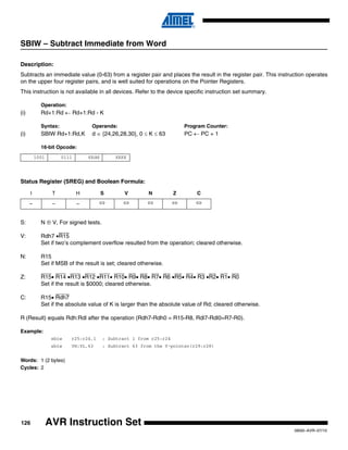 126
0856I–AVR–07/10
AVR Instruction Set
SBIW – Subtract Immediate from Word
Description:
Subtracts an immediate value (0-63) from a register pair and places the result in the register pair. This instruction operates
on the upper four register pairs, and is well suited for operations on the Pointer Registers.
This instruction is not available in all devices. Refer to the device specific instruction set summary.
Operation:
(i) Rd+1:Rd ← Rd+1:Rd - K
Syntax: Operands: Program Counter:
(i) SBIW Rd+1:Rd,K d ∈ {24,26,28,30}, 0 ≤ K ≤ 63 PC ← PC + 1
16-bit Opcode:
Status Register (SREG) and Boolean Formula:
S: N ⊕ V, For signed tests.
V: Rdh7 •R15
Set if two’s complement overflow resulted from the operation; cleared otherwise.
N: R15
Set if MSB of the result is set; cleared otherwise.
Z: R15• R14 •R13 •R12 •R11• R10• R9• R8• R7• R6 •R5• R4• R3 •R2• R1• R0
Set if the result is $0000; cleared otherwise.
C: R15• Rdh7
Set if the absolute value of K is larger than the absolute value of Rd; cleared otherwise.
R (Result) equals Rdh:Rdl after the operation (Rdh7-Rdh0 = R15-R8, Rdl7-Rdl0=R7-R0).
Example:
sbiw r25:r24,1 ; Subtract 1 from r25:r24
sbiw YH:YL,63 ; Subtract 63 from the Y-pointer(r29:r28)
Words: 1 (2 bytes)
Cycles: 2
1001 0111 KKdd KKKK
I T H S V N Z C
– – – ⇔ ⇔ ⇔ ⇔ ⇔
 