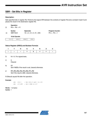 127
0856I–AVR–07/10
AVR Instruction Set
SBR – Set Bits in Register
Description:
Sets specified bits in register Rd. Performs the logical ORI between the contents of register Rd and a constant mask K and
places the result in the destination register Rd.
Operation:
(i) Rd ← Rd v K
Syntax: Operands: Program Counter:
(i) SBR Rd,K 16 ≤ d ≤ 31, 0 ≤ K ≤ 255 PC ← PC + 1
16-bit Opcode:
Status Register (SREG) and Boolean Formula:
S: N ⊕ V, For signed tests.
V: 0
Cleared
N: R7
Set if MSB of the result is set; cleared otherwise.
Z: R7• R6 •R5• R4• R3 •R2• R1• R0
Set if the result is $00; cleared otherwise.
R (Result) equals Rd after the operation.
Example:
sbr r16,3 ; Set bits 0 and 1 in r16
sbr r17,$F0 ; Set 4 MSB in r17
Words: 1 (2 bytes)
Cycles: 1
0110 KKKK dddd KKKK
I T H S V N Z C
– – – ⇔ 0 ⇔ ⇔ –
 