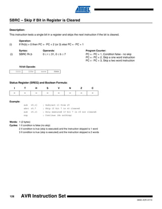 128
0856I–AVR–07/10
AVR Instruction Set
SBRC – Skip if Bit in Register is Cleared
Description:
This instruction tests a single bit in a register and skips the next instruction if the bit is cleared.
Operation:
(i) If Rr(b) = 0 then PC ← PC + 2 (or 3) else PC ← PC + 1
Syntax: Operands: Program Counter:
(i) SBRC Rr,b 0 ≤ r ≤ 31, 0 ≤ b ≤ 7 PC ← PC + 1, Condition false - no skip
PC ← PC + 2, Skip a one word instruction
PC ← PC + 3, Skip a two word instruction
16-bit Opcode:
Status Register (SREG) and Boolean Formula:
Example:
sub r0,r1 ; Subtract r1 from r0
sbrc r0,7 ; Skip if bit 7 in r0 cleared
sub r0,r1 ; Only executed if bit 7 in r0 not cleared
nop ; Continue (do nothing)
Words: 1 (2 bytes)
Cycles: 1 if condition is false (no skip)
2 if condition is true (skip is executed) and the instruction skipped is 1 word
3 if condition is true (skip is executed) and the instruction skipped is 2 words
1111 110r rrrr 0bbb
I T H S V N Z C
– – – – – – – –
 