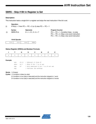 129
0856I–AVR–07/10
AVR Instruction Set
SBRS – Skip if Bit in Register is Set
Description:
This instruction tests a single bit in a register and skips the next instruction if the bit is set.
Operation:
(i) If Rr(b) = 1 then PC ← PC + 2 (or 3) else PC ← PC + 1
Syntax: Operands: Program Counter:
(i) SBRS Rr,b 0 ≤ r ≤ 31, 0 ≤ b ≤ 7 PC ← PC + 1, Condition false - no skip
PC ← PC + 2, Skip a one word instruction
PC ← PC + 3, Skip a two word instruction
16-bit Opcode:
Status Register (SREG) and Boolean Formula:
Example:
sub r0,r1 ; Subtract r1 from r0
sbrs r0,7 ; Skip if bit 7 in r0 set
neg r0 ; Only executed if bit 7 in r0 not set
nop ; Continue (do nothing)
Words: 1 (2 bytes)
Cycles: 1 if condition is false (no skip)
2 if condition is true (skip is executed) and the instruction skipped is 1 word
3 if condition is true (skip is executed) and the instruction skipped is 2 words
1111 111r rrrr 0bbb
I T H S V N Z C
– – – – – – – –
 