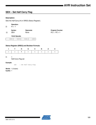131
0856I–AVR–07/10
AVR Instruction Set
SEH – Set Half Carry Flag
Description:
Sets the Half Carry (H) in SREG (Status Register).
Operation:
(i) H ← 1
Syntax: Operands: Program Counter:
(i) SEH None PC ← PC + 1
16-bit Opcode:
Status Register (SREG) and Boolean Formula:
H: 1
Half Carry Flag set
Example:
seh ; Set Half Carry Flag
Words: 1 (2 bytes)
Cycles: 1
1001 0100 0101 1000
I T H S V N Z C
– – 1 – – – – –
 