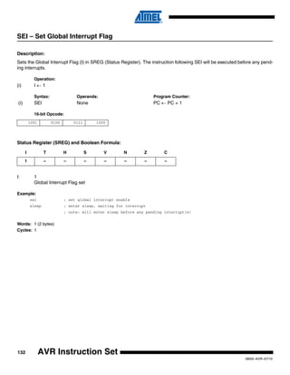 132
0856I–AVR–07/10
AVR Instruction Set
SEI – Set Global Interrupt Flag
Description:
Sets the Global Interrupt Flag (I) in SREG (Status Register). The instruction following SEI will be executed before any pend-
ing interrupts.
Operation:
(i) I ← 1
Syntax: Operands: Program Counter:
(i) SEI None PC ← PC + 1
16-bit Opcode:
Status Register (SREG) and Boolean Formula:
I: 1
Global Interrupt Flag set
Example:
sei ; set global interrupt enable
sleep ; enter sleep, waiting for interrupt
; note: will enter sleep before any pending interrupt(s)
Words: 1 (2 bytes)
Cycles: 1
1001 0100 0111 1000
I T H S V N Z C
1 – – – – – – –
 