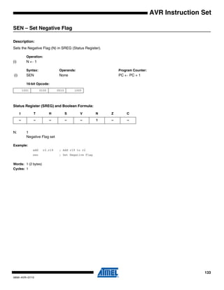 133
0856I–AVR–07/10
AVR Instruction Set
SEN – Set Negative Flag
Description:
Sets the Negative Flag (N) in SREG (Status Register).
Operation:
(i) N ← 1
Syntax: Operands: Program Counter:
(i) SEN None PC ← PC + 1
16-bit Opcode:
Status Register (SREG) and Boolean Formula:
N: 1
Negative Flag set
Example:
add r2,r19 ; Add r19 to r2
sen ; Set Negative Flag
Words: 1 (2 bytes)
Cycles: 1
1001 0100 0010 1000
I T H S V N Z C
– – – – – 1 – –
 
