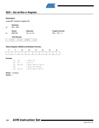 134
0856I–AVR–07/10
AVR Instruction Set
SER – Set all Bits in Register
Description:
Loads $FF directly to register Rd.
Operation:
(i) Rd ← $FF
Syntax: Operands: Program Counter:
(i) SER Rd 16 ≤ d ≤ 31 PC ← PC + 1
16-bit Opcode:
Status Register (SREG) and Boolean Formula:
Example:
clr r16 ; Clear r16
ser r17 ; Set r17
out $18,r16 ; Write zeros to Port B
nop ; Delay (do nothing)
out $18,r17 ; Write ones to Port B
Words: 1 (2 bytes)
Cycles: 1
1110 1111 dddd 1111
I T H S V N Z C
– – – – – – – –
 
