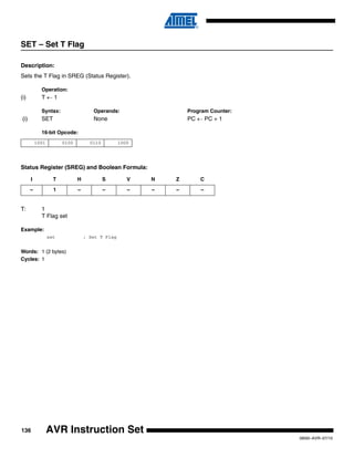 136
0856I–AVR–07/10
AVR Instruction Set
SET – Set T Flag
Description:
Sets the T Flag in SREG (Status Register).
Operation:
(i) T ← 1
Syntax: Operands: Program Counter:
(i) SET None PC ← PC + 1
16-bit Opcode:
Status Register (SREG) and Boolean Formula:
T: 1
T Flag set
Example:
set ; Set T Flag
Words: 1 (2 bytes)
Cycles: 1
1001 0100 0110 1000
I T H S V N Z C
– 1 – – – – – –
 