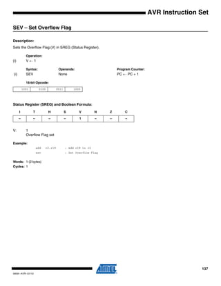 137
0856I–AVR–07/10
AVR Instruction Set
SEV – Set Overflow Flag
Description:
Sets the Overflow Flag (V) in SREG (Status Register).
Operation:
(i) V ← 1
Syntax: Operands: Program Counter:
(i) SEV None PC ← PC + 1
16-bit Opcode:
Status Register (SREG) and Boolean Formula:
V: 1
Overflow Flag set
Example:
add r2,r19 ; Add r19 to r2
sev ; Set Overflow Flag
Words: 1 (2 bytes)
Cycles: 1
1001 0100 0011 1000
I T H S V N Z C
– – – – 1 – – –
 