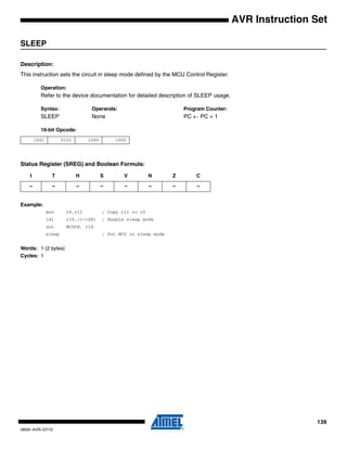 139
0856I–AVR–07/10
AVR Instruction Set
SLEEP
Description:
This instruction sets the circuit in sleep mode defined by the MCU Control Register.
Operation:
Refer to the device documentation for detailed description of SLEEP usage.
Syntax: Operands: Program Counter:
SLEEP None PC ← PC + 1
16-bit Opcode:
Status Register (SREG) and Boolean Formula:
Example:
mov r0,r11 ; Copy r11 to r0
ldi r16,(1<<SE) ; Enable sleep mode
out MCUCR, r16
sleep ; Put MCU in sleep mode
Words: 1 (2 bytes)
Cycles: 1
1001 0101 1000 1000
I T H S V N Z C
– – – – – – – –
 