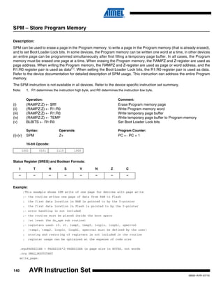 140
0856I–AVR–07/10
AVR Instruction Set
SPM – Store Program Memory
Description:
SPM can be used to erase a page in the Program memory, to write a page in the Program memory (that is already erased),
and to set Boot Loader Lock bits. In some devices, the Program memory can be written one word at a time, in other devices
an entire page can be programmed simultaneously after first filling a temporary page buffer. In all cases, the Program
memory must be erased one page at a time. When erasing the Program memory, the RAMPZ and Z-register are used as
page address. When writing the Program memory, the RAMPZ and Z-register are used as page or word address, and the
R1:R0 register pair is used as data(1)
. When setting the Boot Loader Lock bits, the R1:R0 register pair is used as data.
Refer to the device documentation for detailed description of SPM usage. This instruction can address the entire Program
memory.
The SPM instruction is not available in all devices. Refer to the device specific instruction set summary.
Note: 1. R1 determines the instruction high byte, and R0 determines the instruction low byte.
Operation: Comment:
(i) (RAMPZ:Z) ← $ffff Erase Program memory page
(ii) (RAMPZ:Z) ← R1:R0 Write Program memory word
(iii) (RAMPZ:Z) ← R1:R0 Write temporary page buffer
(iv) (RAMPZ:Z) ← TEMP Write temporary page buffer to Program memory
(v) BLBITS ← R1:R0 Set Boot Loader Lock bits
Syntax: Operands: Program Counter:
(i)-(v) SPM Z+ PC ← PC + 1
16-bit Opcode:
Status Register (SREG) and Boolean Formula:
Example:
;This example shows SPM write of one page for devices with page write
;- the routine writes one page of data from RAM to Flash
; the first data location in RAM is pointed to by the Y-pointer
; the first data location in Flash is pointed to by the Z-pointer
;- error handling is not included
;- the routine must be placed inside the boot space
; (at least the do_spm sub routine)
;- registers used: r0, r1, temp1, temp2, looplo, loophi, spmcrval
; (temp1, temp2, looplo, loophi, spmcrval must be defined by the user)
; storing and restoring of registers is not included in the routine
; register usage can be optimized at the expense of code size
.equPAGESIZEB = PAGESIZE*2;PAGESIZEB is page size in BYTES, not words
.org SMALLBOOTSTART
write_page:
1001 0101 1110 1000
I T H S V N Z C
– – – – – – – –
 