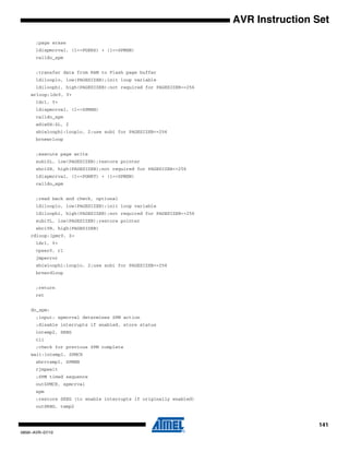 141
0856I–AVR–07/10
AVR Instruction Set
;page erase
ldispmcrval, (1<<PGERS) + (1<<SPMEN)
calldo_spm
;transfer data from RAM to Flash page buffer
ldilooplo, low(PAGESIZEB);init loop variable
ldiloophi, high(PAGESIZEB);not required for PAGESIZEB<=256
wrloop:ldr0, Y+
ldr1, Y+
ldispmcrval, (1<<SPMEN)
calldo_spm
adiwZH:ZL, 2
sbiwloophi:looplo, 2;use subi for PAGESIZEB<=256
brnewrloop
;execute page write
subiZL, low(PAGESIZEB);restore pointer
sbciZH, high(PAGESIZEB);not required for PAGESIZEB<=256
ldispmcrval, (1<<PGWRT) + (1<<SPMEN)
calldo_spm
;read back and check, optional
ldilooplo, low(PAGESIZEB);init loop variable
ldiloophi, high(PAGESIZEB);not required for PAGESIZEB<=256
subiYL, low(PAGESIZEB);restore pointer
sbciYH, high(PAGESIZEB)
rdloop:lpmr0, Z+
ldr1, Y+
cpser0, r1
jmperror
sbiwloophi:looplo, 2;use subi for PAGESIZEB<=256
brnerdloop
;return
ret
do_spm:
;input: spmcrval determines SPM action
;disable interrupts if enabled, store status
intemp2, SREG
cli
;check for previous SPM complete
wait:intemp1, SPMCR
sbrctemp1, SPMEN
rjmpwait
;SPM timed sequence
outSPMCR, spmcrval
spm
;restore SREG (to enable interrupts if originally enabled)
outSREG, temp2
 