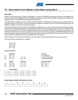 144
0856I–AVR–07/10
AVR Instruction Set
ST – Store Indirect From Register to Data Space using Index X
Description:
Stores one byte indirect from a register to data space. For parts with SRAM, the data space consists of the Register File,
I/O memory and internal SRAM (and external SRAM if applicable). For parts without SRAM, the data space consists of the
Register File only. The EEPROM has a separate address space.
The data location is pointed to by the X (16 bits) Pointer Register in the Register File. Memory access is limited to the cur-
rent data segment of 64K bytes. To access another data segment in devices with more than 64K bytes data space, the
RAMPX in register in the I/O area has to be changed.
The X-pointer Register can either be left unchanged by the operation, or it can be post-incremented or pre-decremented.
These features are especially suited for accessing arrays, tables, and Stack Pointer usage of the X-pointer Register. Note
that only the low byte of the X-pointer is updated in devices with no more than 256 bytes data space. For such devices, the
high byte of the pointer is not used by this instruction and can be used for other purposes. The RAMPX Register in the I/O
area is updated in parts with more than 64K bytes data space or more than 64K bytes Program memory, and the incre-
ment/ decrement is added to the entire 24-bit address on such devices.
Not all variants of this instruction is available in all devices. Refer to the device specific instruction set summary.
The result of these combinations is undefined:
ST X+, r26
ST X+, r27
ST -X, r26
ST -X, r27
Using the X-pointer:
Operation: Comment:
(i) (X) ← Rr X: Unchanged
(ii) (X) ← Rr X ← X+1 X: Post incremented
(iii) X ← X - 1 (X) ← Rr X: Pre decremented
Syntax: Operands: Program Counter:
(i) ST X, Rr 0 ≤ r ≤ 31 PC ← PC + 1
(ii) ST X+, Rr 0 ≤ r ≤ 31 PC ← PC + 1
(iii) ST -X, Rr 0 ≤ r ≤ 31 PC ← PC + 1
16-bit Opcode :
Status Register (SREG) and Boolean Formula:
(i) 1001 001r rrrr 1100
(ii) 1001 001r rrrr 1101
(iii) 1001 001r rrrr 1110
I T H S V N Z C
– – – – – – – –
 