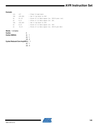 145
0856I–AVR–07/10
AVR Instruction Set
Example:
clr r27 ; Clear X high byte
ldi r26,$60 ; Set X low byte to $60
st X+,r0 ; Store r0 in data space loc. $60(X post inc)
st X,r1 ; Store r1 in data space loc. $61
ldi r26,$63 ; Set X low byte to $63
st X,r2 ; Store r2 in data space loc. $63
st -X,r3 ; Store r3 in data space loc. $62(X pre dec)
Words: 1 (2 bytes)
Cycles: 2
Cycles XMEGA: (i) 1
(ii) 1
(iii) 2
Cycles Reduced Core tinyAVR:(i) 1
(ii) 1
(iii) 2
 