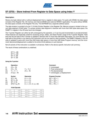 146
0856I–AVR–07/10
AVR Instruction Set
ST (STD) – Store Indirect From Register to Data Space using Index Y
Description:
Stores one byte indirect with or without displacement from a register to data space. For parts with SRAM, the data space
consists of the Register File, I/O memory and internal SRAM (and external SRAM if applicable). For parts without SRAM,
the data space consists of the Register File only. The EEPROM has a separate address space.
The data location is pointed to by the Y (16 bits) Pointer Register in the Register File. Memory access is limited to the cur-
rent data segment of 64K bytes. To access another data segment in devices with more than 64K bytes data space, the
RAMPY in register in the I/O area has to be changed.
The Y-pointer Register can either be left unchanged by the operation, or it can be post-incremented or pre-decremented.
These features are especially suited for accessing arrays, tables, and Stack Pointer usage of the Y-pointer Register. Note
that only the low byte of the Y-pointer is updated in devices with no more than 256 bytes data space. For such devices, the
high byte of the pointer is not used by this instruction and can be used for other purposes. The RAMPY Register in the I/O
area is updated in parts with more than 64K bytes data space or more than 64K bytes Program memory, and the incre-
ment/ decrement/displacement is added to the entire 24-bit address on such devices.
Not all variants of this instruction is available in all devices. Refer to the device specific instruction set summary.
The result of these combinations is undefined:
ST Y+, r28
ST Y+, r29
ST -Y, r28
ST -Y, r29
Using the Y-pointer:
Operation: Comment:
(i) (Y) ← Rr Y: Unchanged
(ii) (Y) ← Rr Y ← Y+1 Y: Post incremented
(iii) Y ← Y - 1 (Y) ← Rr Y: Pre decremented
(iv) (Y+q) ← Rr Y: Unchanged, q: Displacement
Syntax: Operands: Program Counter:
(i) ST Y, Rr 0 ≤ r ≤ 31 PC ← PC + 1
(ii) ST Y+, Rr 0 ≤ r ≤ 31 PC ← PC + 1
(iii) ST -Y, Rr 0 ≤ r ≤ 31 PC ← PC + 1
(iv) STD Y+q, Rr 0 ≤ r ≤ 31, 0 ≤ q ≤ 63 PC ← PC + 1
16-bit Opcode:
(i) 1000 001r rrrr 1000
(ii) 1001 001r rrrr 1001
(iii) 1001 001r rrrr 1010
(iv) 10q0 qq1r rrrr 1qqq
 